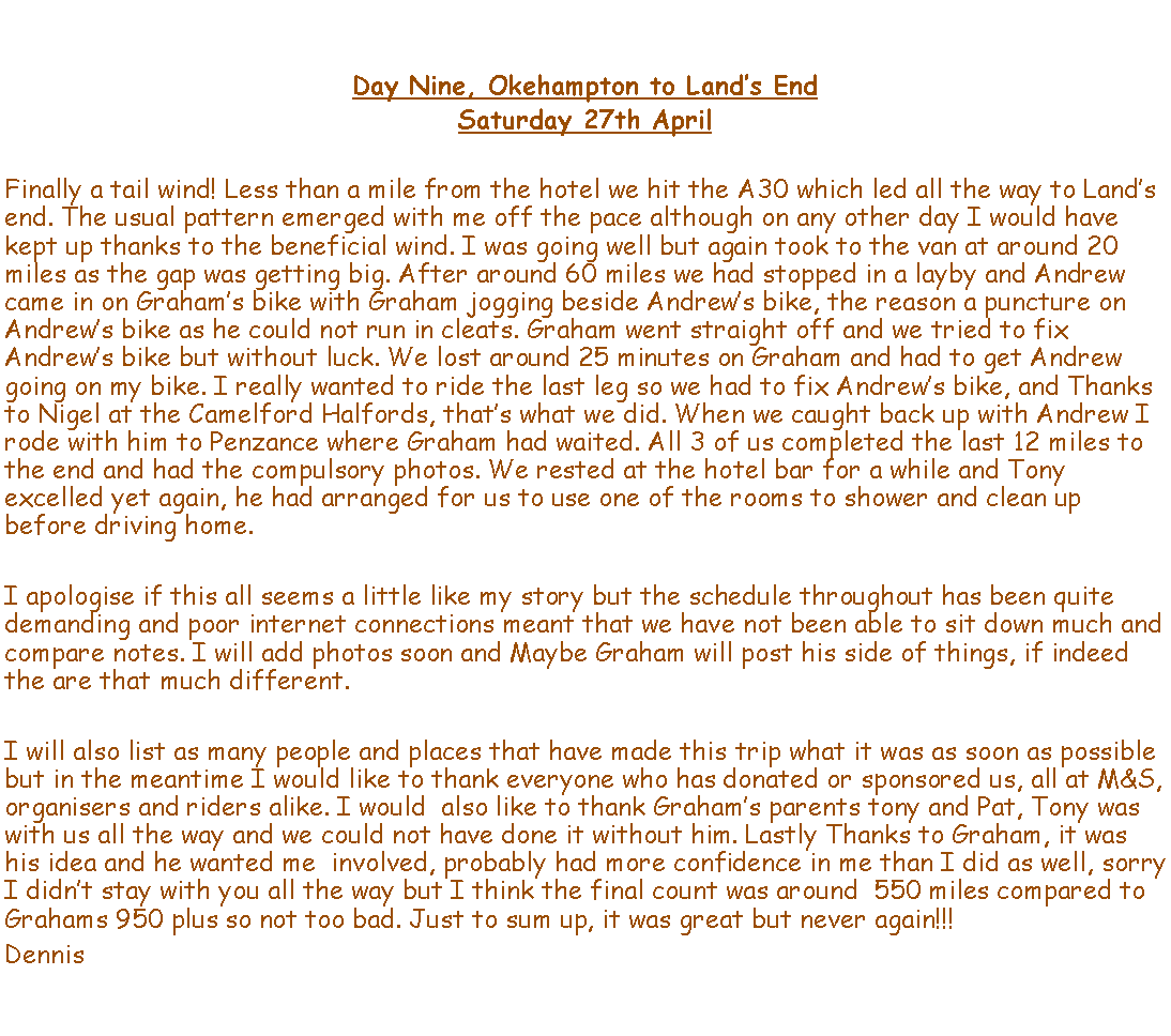 Text Box: Day Nine, Okehampton to Lands EndSaturday 27th AprilFinally a tail wind! Less than a mile from the hotel we hit the A30 which led all the way to Lands end. The usual pattern emerged with me off the pace although on any other day I would have kept up thanks to the beneficial wind. I was going well but again took to the van at around 20 miles as the gap was getting big. After around 60 miles we had stopped in a layby and Andrew came in on Grahams bike with Graham jogging beside Andrews bike, the reason a puncture on Andrews bike as he could not run in cleats. Graham went straight off and we tried to fix Andrews bike but without luck. We lost around 25 minutes on Graham and had to get Andrew going on my bike. I really wanted to ride the last leg so we had to fix Andrews bike, and Thanks to Nigel at the Camelford Halfords, thats what we did. When we caught back up with Andrew I rode with him to Penzance where Graham had waited. All 3 of us completed the last 12 miles to the end and had the compulsory photos. We rested at the hotel bar for a while and Tony excelled yet again, he had arranged for us to use one of the rooms to shower and clean up before driving home. I apologise if this all seems a little like my story but the schedule throughout has been quite demanding and poor internet connections meant that we have not been able to sit down much and compare notes. I will add photos soon and Maybe Graham will post his side of things, if indeed the are that much different. I will also list as many people and places that have made this trip what it was as soon as possible but in the meantime I would like to thank everyone who has donated or sponsored us, all at M&S, organisers and riders alike. I would  also like to thank Grahams parents tony and Pat, Tony was with us all the way and we could not have done it without him. Lastly Thanks to Graham, it was his idea and he wanted me  involved, probably had more confidence in me than I did as well, sorry I didnt stay with you all the way but I think the final count was around  550 miles compared to Grahams 950 plus so not too bad. Just to sum up, it was great but never again!!!Dennis 