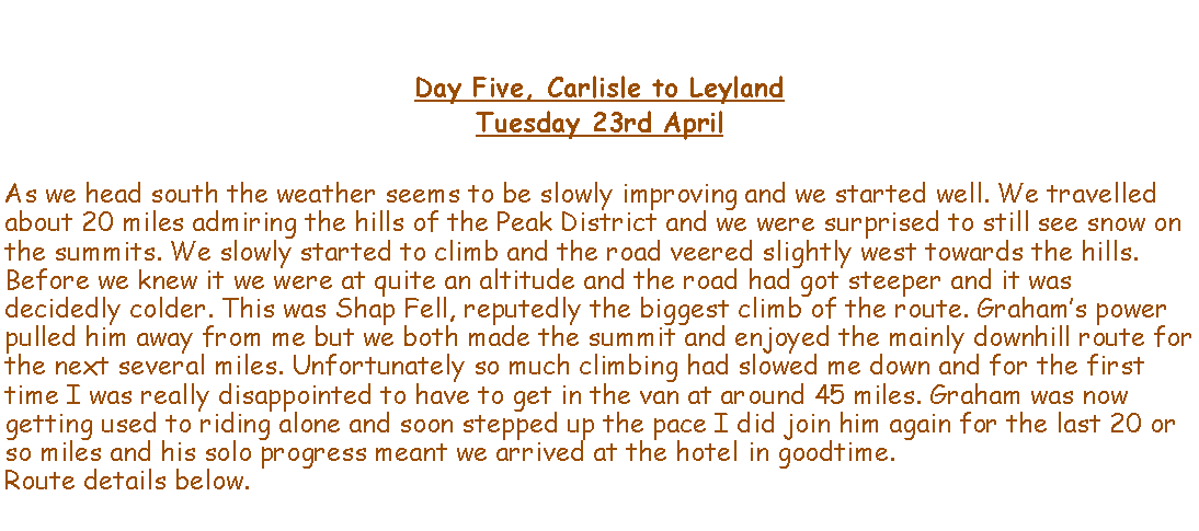 Text Box: Day Five, Carlisle to LeylandTuesday 23rd AprilAs we head south the weather seems to be slowly improving and we started well. We travelled about 20 miles admiring the hills of the Peak District and we were surprised to still see snow on the summits. We slowly started to climb and the road veered slightly west towards the hills. Before we knew it we were at quite an altitude and the road had got steeper and it was decidedly colder. This was Shap Fell, reputedly the biggest climb of the route. Grahams power pulled him away from me but we both made the summit and enjoyed the mainly downhill route for the next several miles. Unfortunately so much climbing had slowed me down and for the first time I was really disappointed to have to get in the van at around 45 miles. Graham was now  getting used to riding alone and soon stepped up the pace I did join him again for the last 20 or so miles and his solo progress meant we arrived at the hotel in goodtime.Route details below.  