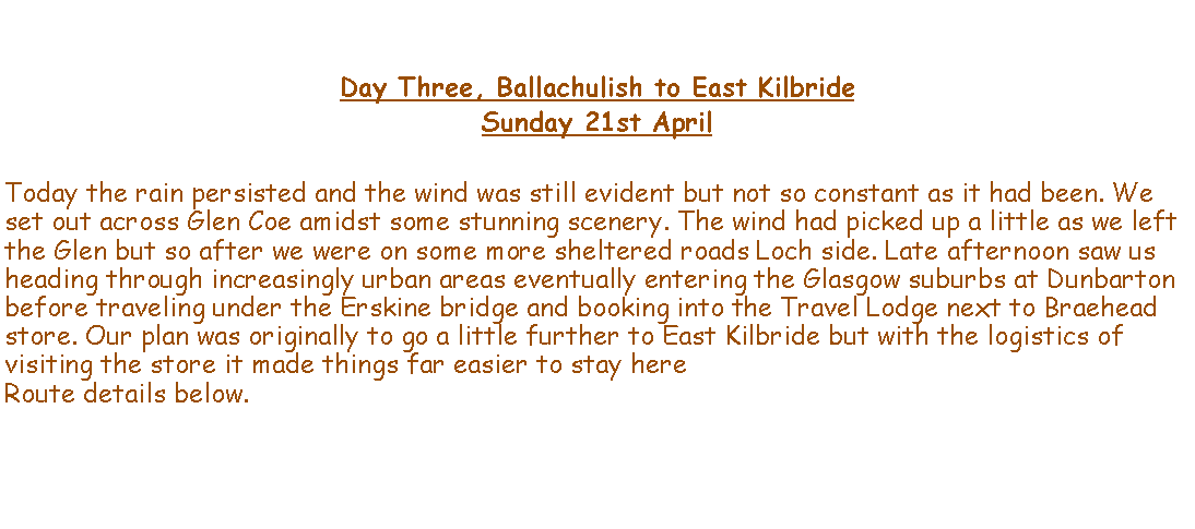 Text Box: Day Three, Ballachulish to East KilbrideSunday 21st AprilToday the rain persisted and the wind was still evident but not so constant as it had been. We set out across Glen Coe amidst some stunning scenery. The wind had picked up a little as we left the Glen but so after we were on some more sheltered roads Loch side. Late afternoon saw us heading through increasingly urban areas eventually entering the Glasgow suburbs at Dunbarton before traveling under the Erskine bridge and booking into the Travel Lodge next to Braehead store. Our plan was originally to go a little further to East Kilbride but with the logistics of visiting the store it made things far easier to stay here Route details below.