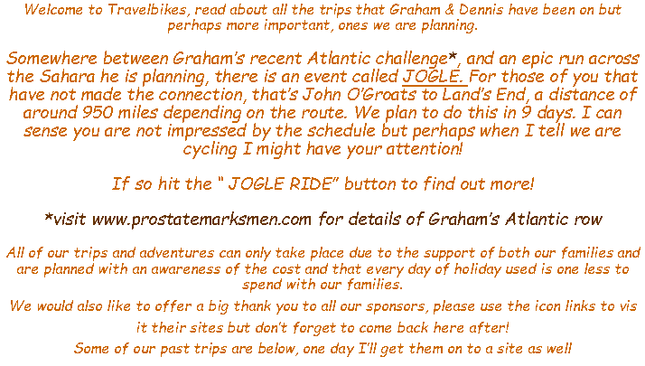 Text Box: Welcome to Travelbikes, read about all the trips that Graham & Dennis have been on but perhaps more important, ones we are planning.Somewhere between Grahams recent Atlantic challenge*, and an epic run across the Sahara he is planning, there is an event called JOGLE. For those of you that have not made the connection, thats John OGroats to Lands End, a distance of around 950 miles depending on the route. We plan to do this in 9 days. I can sense you are not impressed by the schedule but perhaps when I tell we are cycling I might have your attention!If so hit the  JOGLE RIDE button to find out more!*visit www.prostatemarksmen.com for details of Grahams Atlantic rowAll of our trips and adventures can only take place due to the support of both our families and are planned with an awareness of the cost and that every day of holiday used is one less to spend with our families.We would also like to offer a big thank you to all our sponsors, please use the icon links to vis it their sites but dont forget to come back here after! Some of our past trips are below, one day Ill get them on to a site as well
