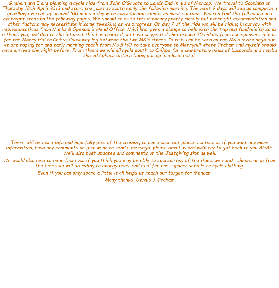 Text Box: Graham and I are planning a cycle ride from John OGroats to Lands End in aid of Mencap. We travel to Scotland on Thursday 18th April 2013 and start the journey south early the following morning. The next 9 days will see us complete a gruelling average of around 100 miles a day with considerable climbs on most sections. You can find the full route and overnight stops on the following pages. We should stick to this itinerary pretty closely but overnight accommodation and other factors may necessitate in some tweaking as we progress. On day 7 of the ride we will be riding in convoy with representatives from Marks & Spencers Head Office. M&S has given a pledge to help with the trip and fundraising so as a thank you, and due to the interest this has created, we have suggested that around 20 riders from our sponsors join us for the Merry Hill to Cribss Causeway leg between the two M&S stores. Details can be seen on the M&S invite page but we are hoping for and early morning coach from M&S HO to take everyone to Merryhill where Graham and myself should have arrived the night before. From there we will all cycle south to Cribbs for a celebratory glass of Lucozade and maybe the odd photo before being put up in a local hotel.There will be more info and hopefully pics of the training to come soon but please contact us if you want any more information, have any comments or just want to send a message, please email us and well try to get back to you ASAP.  Well also post updates and comments on the Justgiving site as well. We would also love to hear from you if you think you may be able to sponsor any of the items we need , these range from the bikes we will be riding to energy bars, and Fuel for the support vehicle to cycle clothing.Even if you can only spare a little it all helps us reach our target for Mencap. 		Many thanks, Dennis & Graham