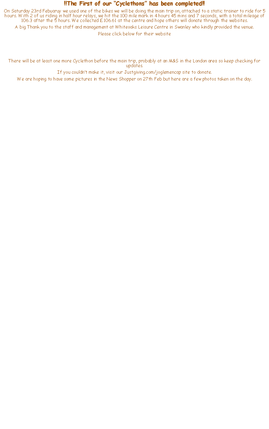 Text Box: !!The First of our Cyclethons has been completed!! On Saturday 23rd Febuaruy we used one of the bikes we will be doing the main trip on, attached to a static trainer to ride for 5 hours. With 2 of us riding in half hour relays, we hit the 100 mile mark in 4 hours 45 mins and 7 seconds, with a total mileage of 106.3 after the 5 hours. We collected 106.61 at the centre and hope others will donate through the websites.A big Thank you to the staff and management at Whiteoaks Leisure Centre in Swanley who kindly provided the venue.Please click below for their website There will be at least one more Cyclethon before the main trip, probably at an M&S in the London area so keep checking for updates.If you couldnt make it, visit our Justgiving.com/joglemencap site to donate.We are hoping to have some pictures in the News Shopper on 27th Feb but here are a few photos taken on the day.