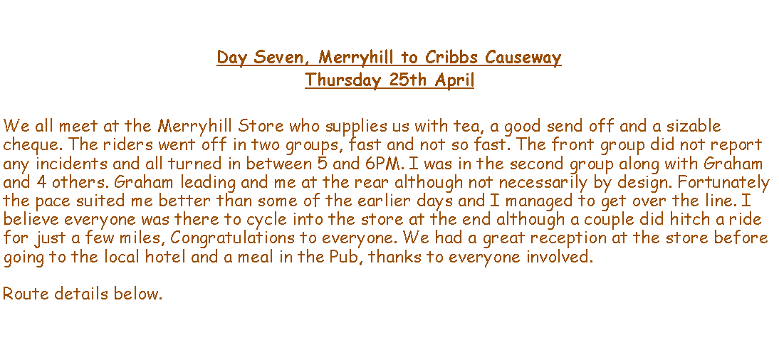 Text Box: Day Seven, Merryhill to Cribbs CausewayThursday 25th AprilWe all meet at the Merryhill Store who supplies us with tea, a good send off and a sizable cheque. The riders went off in two groups, fast and not so fast. The front group did not report any incidents and all turned in between 5 and 6PM. I was in the second group along with Graham and 4 others. Graham leading and me at the rear although not necessarily by design. Fortunately the pace suited me better than some of the earlier days and I managed to get over the line. I believe everyone was there to cycle into the store at the end although a couple did hitch a ride for just a few miles, Congratulations to everyone. We had a great reception at the store before going to the local hotel and a meal in the Pub, thanks to everyone involved.Route details below.