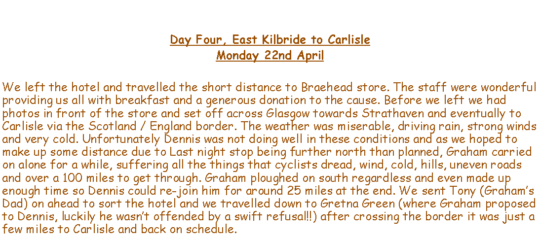 Text Box: Day Four, East Kilbride to CarlisleMonday 22nd AprilWe left the hotel and travelled the short distance to Braehead store. The staff were wonderful providing us all with breakfast and a generous donation to the cause. Before we left we had photos in front of the store and set off across Glasgow towards Strathaven and eventually to Carlisle via the Scotland / England border. The weather was miserable, driving rain, strong winds and very cold. Unfortunately Dennis was not doing well in these conditions and as we hoped to make up some distance due to Last night stop being further north than planned, Graham carried on alone for a while, suffering all the things that cyclists dread, wind, cold, hills, uneven roads and over a 100 miles to get through. Graham ploughed on south regardless and even made up enough time so Dennis could re-join him for around 25 miles at the end. We sent Tony (Grahams Dad) on ahead to sort the hotel and we travelled down to Gretna Green (where Graham proposed to Dennis, luckily he wasnt offended by a swift refusal!!) after crossing the border it was just a few miles to Carlisle and back on schedule.