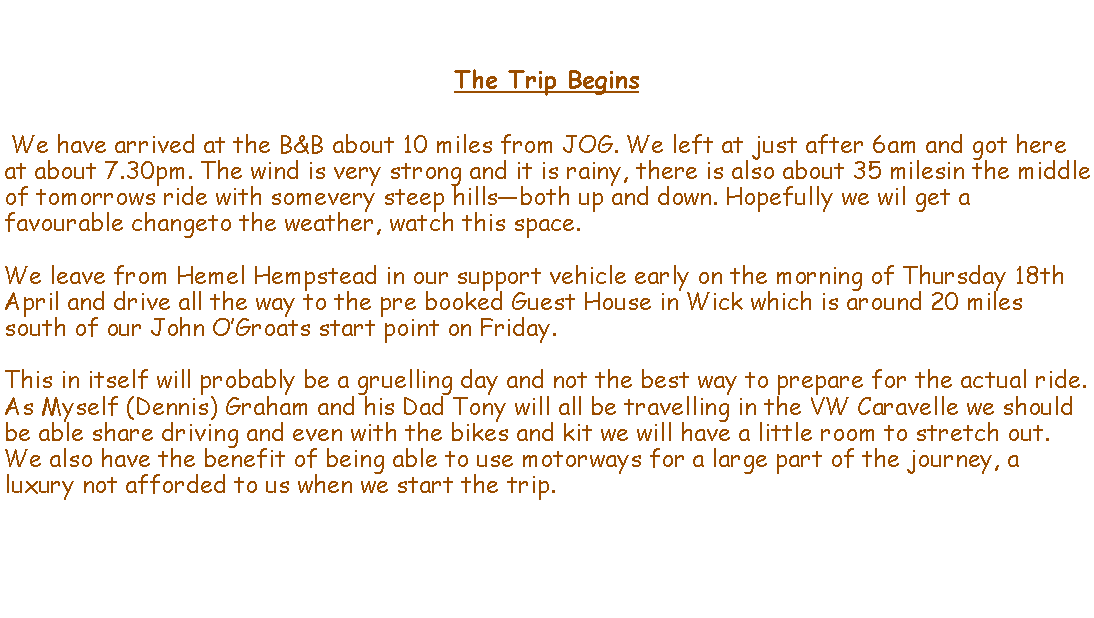 Text Box: The Trip Begins We have arrived at the B&B about 10 miles from JOG. We left at just after 6am and got here at about 7.30pm. The wind is very strong and it is rainy, there is also about 35 milesin the middle of tomorrows ride with somevery steep hillsboth up and down. Hopefully we wil get a favourable changeto the weather, watch this space.We leave from Hemel Hempstead in our support vehicle early on the morning of Thursday 18th April and drive all the way to the pre booked Guest House in Wick which is around 20 miles south of our John OGroats start point on Friday. This in itself will probably be a gruelling day and not the best way to prepare for the actual ride. As Myself (Dennis) Graham and his Dad Tony will all be travelling in the VW Caravelle we should be able share driving and even with the bikes and kit we will have a little room to stretch out. We also have the benefit of being able to use motorways for a large part of the journey, a luxury not afforded to us when we start the trip.  