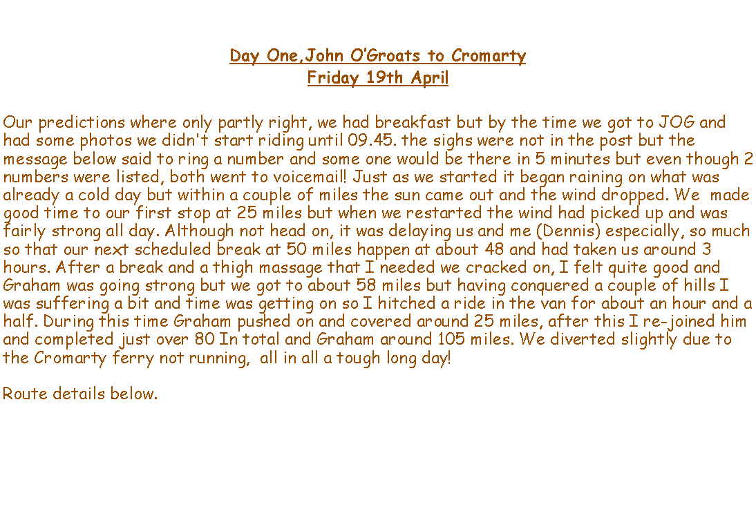 Text Box: Day One,John OGroats to CromartyFriday 19th AprilOur predictions where only partly right, we had breakfast but by the time we got to JOG and had some photos we didn't start riding until 09.45. the sighs were not in the post but the message below said to ring a number and some one would be there in 5 minutes but even though 2 numbers were listed, both went to voicemail! Just as we started it began raining on what was already a cold day but within a couple of miles the sun came out and the wind dropped. We  made good time to our first stop at 25 miles but when we restarted the wind had picked up and was fairly strong all day. Although not head on, it was delaying us and me (Dennis) especially, so much so that our next scheduled break at 50 miles happen at about 48 and had taken us around 3 hours. After a break and a thigh massage that I needed we cracked on, I felt quite good and Graham was going strong but we got to about 58 miles but having conquered a couple of hills I was suffering a bit and time was getting on so I hitched a ride in the van for about an hour and a half. During this time Graham pushed on and covered around 25 miles, after this I re-joined him and completed just over 80 In total and Graham around 105 miles. We diverted slightly due to the Cromarty ferry not running,  all in all a tough long day!Route details below. 